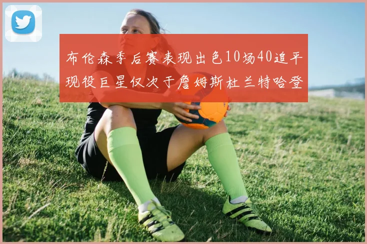 布伦森季后赛表现出色10场40追平现役巨星仅次于詹姆斯杜兰特哈登