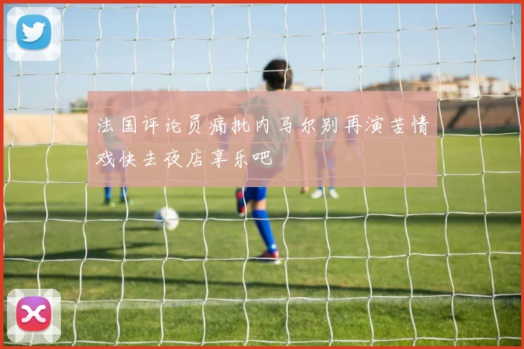 法国评论员痛批内马尔别再演苦情戏快去夜店享乐吧