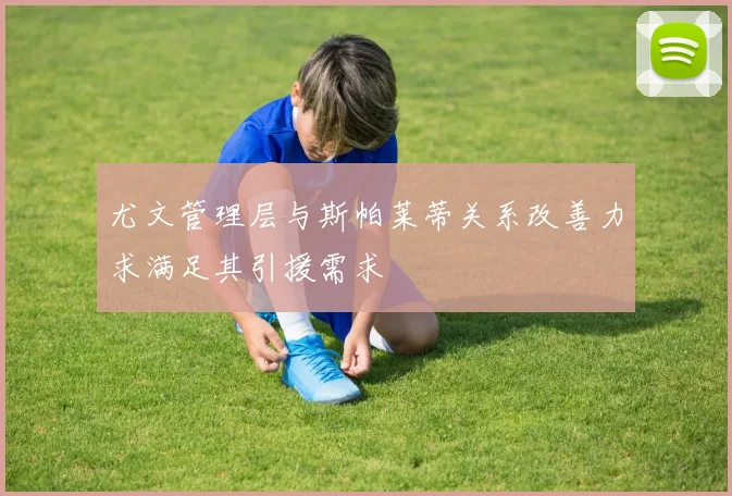 尤文管理层与斯帕莱蒂关系改善力求满足其引援需求