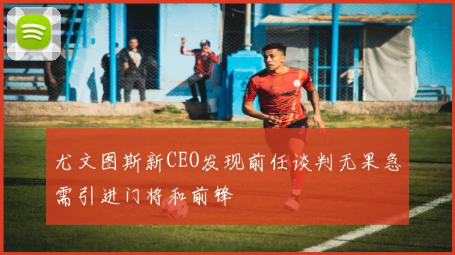 尤文图斯新CEO发现前任谈判无果急需引进门将和前锋