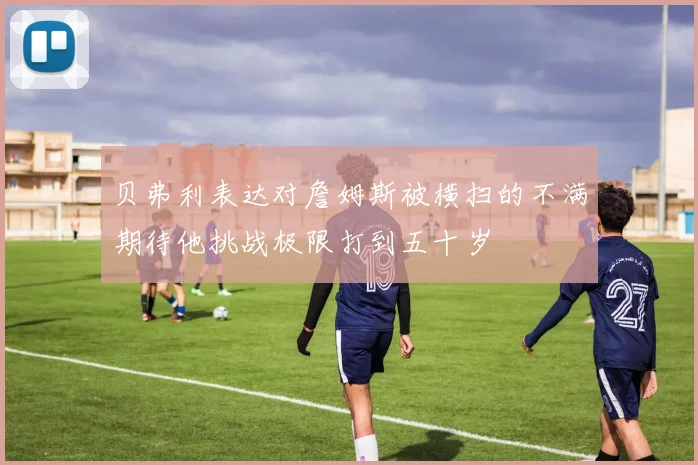 贝弗利表达对詹姆斯被横扫的不满期待他挑战极限打到五十岁