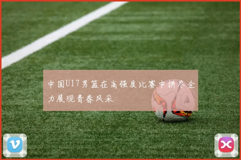 中国U17男篮在高强度比赛中拼尽全力展现青春风采