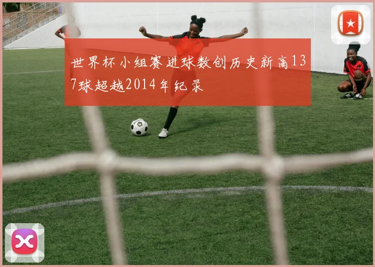 世界杯小组赛进球数创历史新高137球超越2014年纪录