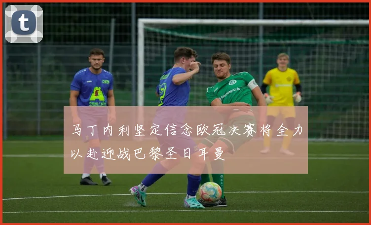马丁内利坚定信念欧冠决赛将全力以赴迎战巴黎圣日耳曼