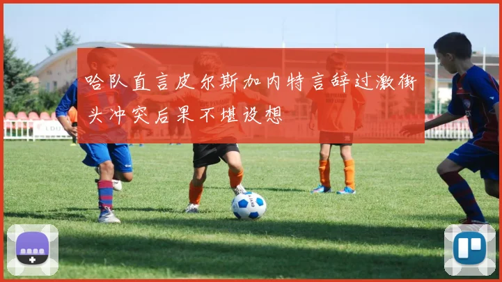 哈队直言皮尔斯加内特言辞过激街头冲突后果不堪设想