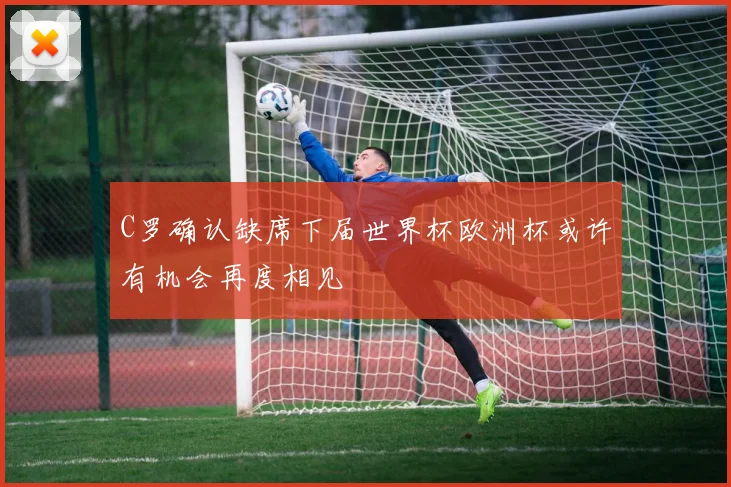 C罗确认缺席下届世界杯欧洲杯或许有机会再度相见