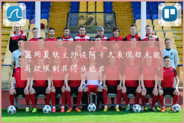 篮网夏联主帅谈阿卡夫表现称未能有效限制其得分能力