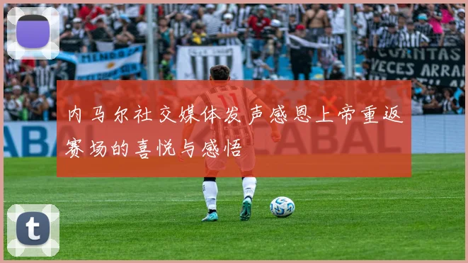 内马尔社交媒体发声感恩上帝重返赛场的喜悦与感悟